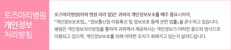 로즈마리병원?개인정보처리방침 정보통신망 이용촉진 및 정보보호 등에 관한 법률』을 준수하고 있습니다. 병원은 개인정보처리방침을 통하여 귀하께서 제공하시는 개인정보가 어떠한 용도와 방식으로 이용되고 있으며, 개인정보보호를 위해 어떠한 조치가 취해지고 있는지 알려드립니다. 